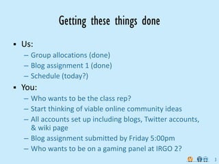 Getting these things done
Us:
– Group allocations (done)
– Blog assignment 1 (done)
– Schedule (today?)
You:
– Who wants to be the class rep?
– Start thinking of viable online community ideas 
– All accounts set up including blogs, Twitter accounts, 
  & wiki page
– Blog assignment submitted by Friday 5:00pm
– Who wants to be on a gaming panel at IRGO 2?
                                                            3
 