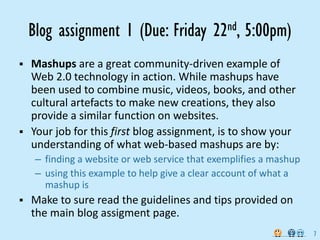 Blog assignment 1 (Due: Friday           22 nd,   5:00pm)
Mashups are a great community‐driven example of 
Web 2.0 technology in action. While mashups have 
been used to combine music, videos, books, and other 
cultural artefacts to make new creations, they also 
provide a similar function on websites.
Your job for this first blog assignment, is to show your 
understanding of what web‐based mashups are by:
 – finding a website or web service that exemplifies a mashup
 – using this example to help give a clear account of what a 
   mashup is
Make to sure read the guidelines and tips provided on 
the main blog assigment page.
                                                                7
 