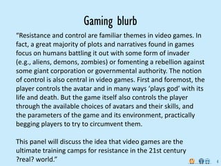 Gaming blurb
“Resistance and control are familiar themes in video games. In 
fact, a great majority of plots and narratives found in games 
focus on humans battling it out with some form of invader 
(e.g., aliens, demons, zombies) or fomenting a rebellion against 
some giant corporation or governmental authority. The notion 
of control is also central in video games. First and foremost, the 
player controls the avatar and in many ways ‘plays god’ with its 
life and death. But the game itself also controls the player 
through the available choices of avatars and their skills, and 
the parameters of the game and its environment, practically 
begging players to try to circumvent them.

This panel will discuss the idea that video games are the 
ultimate training camps for resistance in the 21st century 
?real? world.”                                                        4
 