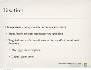 Taxation

    ✤    Changes to tax policy can alter economic incentives

          ✤    Broad-based tax cuts can incentivize spending

          ✤    Targeted tax cuts/exemptions/credits can affect investment
               decisions

                ✤   Mortgage tax exemption

                ✤   Capital gains taxes



Monday, 20 February, 12
 