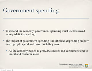 Government spending


    ✤    To expand the economy, government spending must use borrowed
         money (deﬁcit spending)

    ✤    The impact of government spending is multiplied, depending on how
         much people spend and how much they save

          ✤    As the economy begins to grow, businesses and consumers tend to
               invest and consume more




Monday, 20 February, 12
 
