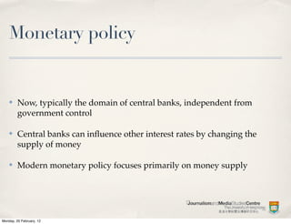 Monetary policy


    ✤    Now, typically the domain of central banks, independent from
         government control

    ✤    Central banks can inﬂuence other interest rates by changing the
         supply of money

    ✤    Modern monetary policy focuses primarily on money supply




Monday, 20 February, 12
 