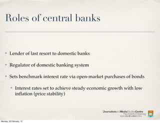 Roles of central banks


    ✤    Lender of last resort to domestic banks

    ✤    Regulator of domestic banking system

    ✤    Sets benchmark interest rate via open-market purchases of bonds

          ✤    Interest rates set to achieve steady economic growth with low
               inﬂation (price stability)




Monday, 20 February, 12
 