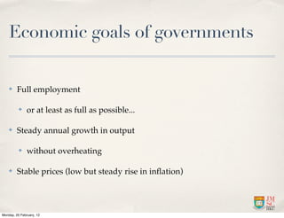 Economic goals of governments

    ✤    Full employment

          ✤    or at least as full as possible...

    ✤    Steady annual growth in output

          ✤    without overheating

    ✤    Stable prices (low but steady rise in inﬂation)




Monday, 20 February, 12
 