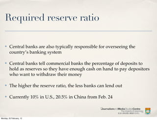 Required reserve ratio

    ✤    Central banks are also typically responsible for overseeing the
         country’s banking system

    ✤    Central banks tell commercial banks the percentage of deposits to
         hold as reserves so they have enough cash on hand to pay depositors
         who want to withdraw their money

    ✤    The higher the reserve ratio, the less banks can lend out

    ✤    Currently 10% in U.S., 20.5% in China from Feb. 24



Monday, 20 February, 12
 