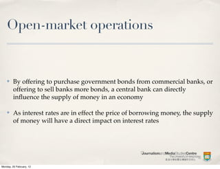 Open-market operations


    ✤    By offering to purchase government bonds from commercial banks, or
         offering to sell banks more bonds, a central bank can directly
         inﬂuence the supply of money in an economy

    ✤    As interest rates are in effect the price of borrowing money, the supply
         of money will have a direct impact on interest rates




Monday, 20 February, 12
 