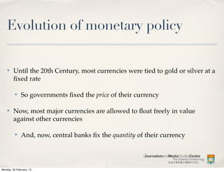 Evolution of monetary policy

    ✤    Until the 20th Century, most currencies were tied to gold or silver at a
         ﬁxed rate

          ✤    So governments ﬁxed the price of their currency

    ✤    Now, most major currencies are allowed to ﬂoat freely in value
         against other currencies

          ✤    And, now, central banks ﬁx the quantity of their currency




Monday, 20 February, 12
 