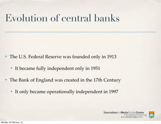Evolution of central banks


    ✤    The U.S. Federal Reserve was founded only in 1913

          ✤    It became fully independent only in 1951

    ✤    The Bank of England was created in the 17th Century

          ✤    It only became operationally independent in 1997




Monday, 20 February, 12
 