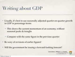 Writing about GDP

    ✤    Usually, it’s best to use seasonally adjusted quarter-on-quarter growth
         in GDP in percentage terms

          ✤    This shows the current momentum of an economy, without
               seasonal peaks & troughs

          ✤    Compare with the same ﬁgure in the previous quarter

    ✤    Be wary of revisions of earlier ﬁgures!

    ✤    Will the government be issuing a forward-looking forecast?


Monday, 20 February, 12
 