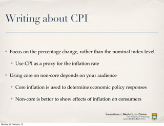 Writing about CPI

    ✤    Focus on the percentage change, rather than the nominal index level

          ✤    Use CPI as a proxy for the inﬂation rate

    ✤    Using core on non-core depends on your audience

          ✤    Core inﬂation is used to determine economic policy responses

          ✤    Non-core is better to show effects of inﬂation on consumers




Monday, 20 February, 12
 