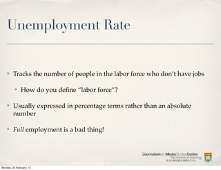 Unemployment Rate


    ✤    Tracks the number of people in the labor force who don’t have jobs

          ✤    How do you deﬁne “labor force”?

    ✤    Usually expressed in percentage terms rather than an absolute
         number

    ✤    Full employment is a bad thing!




Monday, 20 February, 12
 