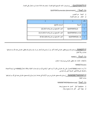 ‫إرجاع جزء العدد الصحٌح لناتج القسمة. استخدم هذه الدالة عندما ترٌد إهمال باقً القسمة.‬     ‫الدالة‪: QUOTIENT‬‬

                                                                             ‫)‪QUOTIENT(numerator,denominator‬‬                   ‫بناء الجملة :‬
                                                                                                                       ‫1. البسط هو المقسوم‬
                                                                                                                   ‫2. المقام هو عامل القسمة.‬

                                                                   ‫‪B‬‬                                                  ‫‪A‬‬                 ‫مثال‬

                                                                                    ‫الوصف (الناتج)‬                             ‫الصٌغة‬    ‫1‬


                                                            ‫الجزء الصحٌح من خارج قسمة 5/2 (2)‬              ‫)2,5(‪QUOTIENT‬‬                 ‫2‬


                                                        ‫الجزء الصحٌح من خارج قسمة 5.4/1.3 (1)‬               ‫)1.3 ,5.4(‪QUOTIENT‬‬           ‫3‬


                                                          ‫الجزء الصحٌح من خارج قسمة(3-) 01-/3‬                 ‫)3 ,-01(‪QUOTIENT‬‬           ‫4‬




  ‫إرجاع رقم توزٌع حقٌقً عشوائً للحدث أكبر من أو ٌساوي 0 وأصغر من 1. ٌتم إرجاع رقم حقٌقً عشوائً جدٌد كل مرة ٌتم فٌها‬         ‫الدالة‪: RAND‬‬
                                                                                                                            ‫حساب ورقة العمل.‬

                                                                                                                     ‫) (‪RAND‬‬    ‫بناء الجملة:‬
                                                                                      ‫مالحظات إلنشاء عدد حقٌقً عشوائً بٌن ‪ a‬و‪ ، b‬استخدم:‬

                                                                                                                           ‫‪RAND()*(b-a)+a‬‬

‫إذا أردت استخدام ‪ RAND‬للحصول على رقم عشوائً ولكن ال ترٌد تغٌٌر الرقم فً كل مرة ٌتم حساب الخلٌة، ٌمكنك إدخال )(‪ =RAND‬فً شرٌط الصٌغة،‬
                                                                                         ‫والضغط على 9‪ F‬لتغٌٌر الصٌغة غلى رقم عشوائً.‬

‫إرجاع رقم صحٌح عشوائً من بٌن األرقام التً تحددها. ٌتم إرجاع رقم صحٌح عشوائً جدٌد فً كل مرة ٌتم فٌها‬       ‫الدالة‪: RANDBETWEEN‬‬
                                                                                                                                 ‫حساب الخلٌة.‬

                                                                                          ‫)‪RANDBETWEEN(bottom,top‬‬                ‫بناء الجملة‬
                                                                                            ‫1. ‪ bottom‬أسفل أصغر عدد صحٌح ترجعه.‬
                                                                                                  ‫2. ‪ top‬أعلى أكبر عدد صحٌح ترجعه.‬
 