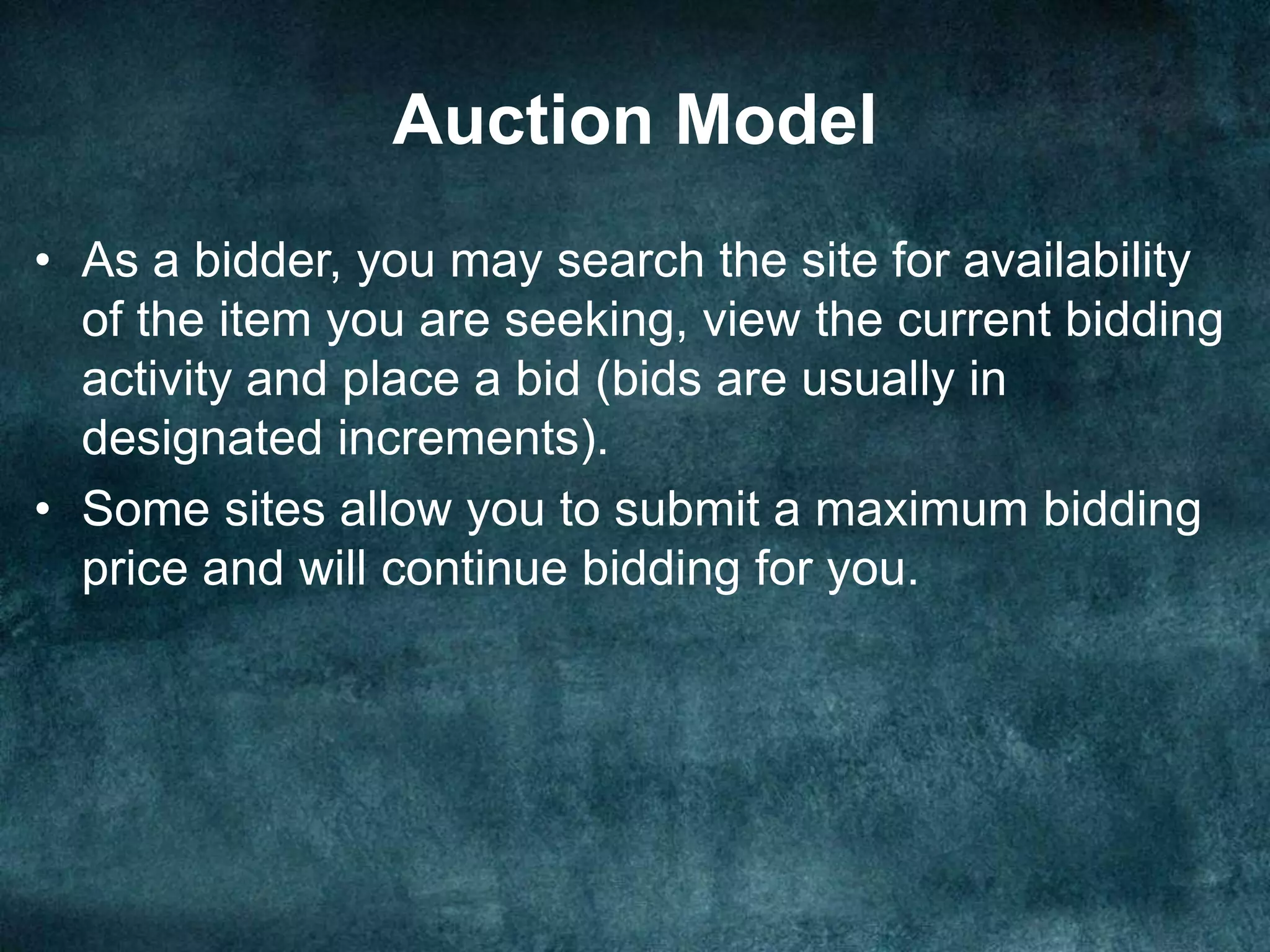 Auction Model
• As a bidder, you may search the site for availability
of the item you are seeking, view the current bidding
activity and place a bid (bids are usually in
designated increments).
• Some sites allow you to submit a maximum bidding
price and will continue bidding for you.
 