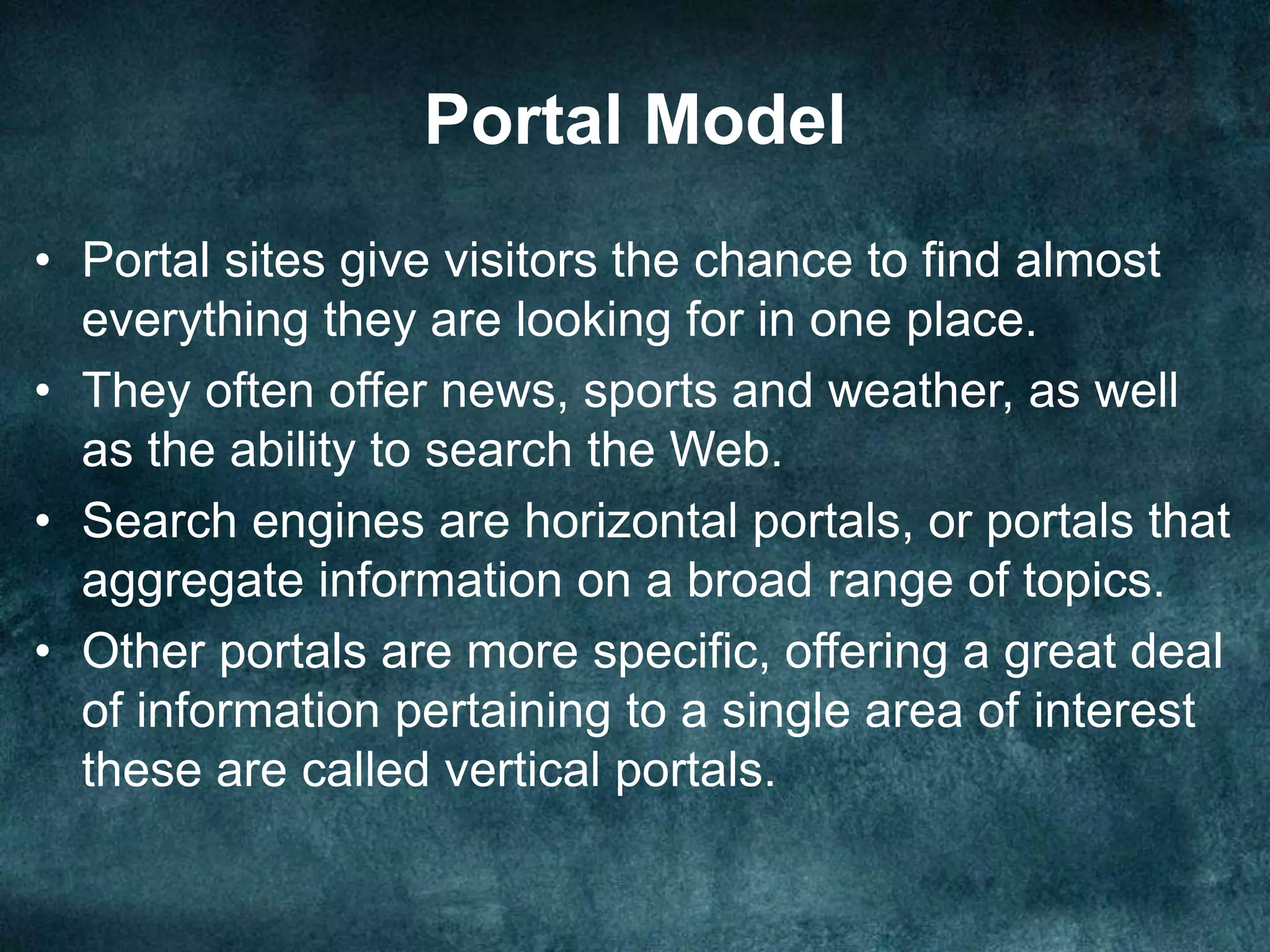 Portal Model
• Portal sites give visitors the chance to find almost
everything they are looking for in one place.
• They often offer news, sports and weather, as well
as the ability to search the Web.
• Search engines are horizontal portals, or portals that
aggregate information on a broad range of topics.
• Other portals are more specific, offering a great deal
of information pertaining to a single area of interest
these are called vertical portals.
 