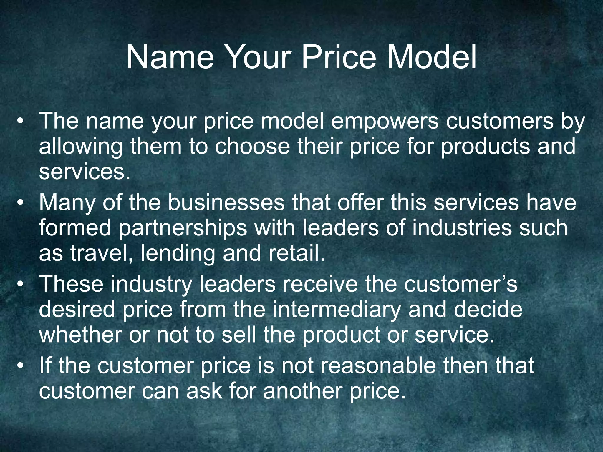 Name Your Price Model
• The name your price model empowers customers by
allowing them to choose their price for products and
services.
• Many of the businesses that offer this services have
formed partnerships with leaders of industries such
as travel, lending and retail.
• These industry leaders receive the customer’s
desired price from the intermediary and decide
whether or not to sell the product or service.
• If the customer price is not reasonable then that
customer can ask for another price.
 