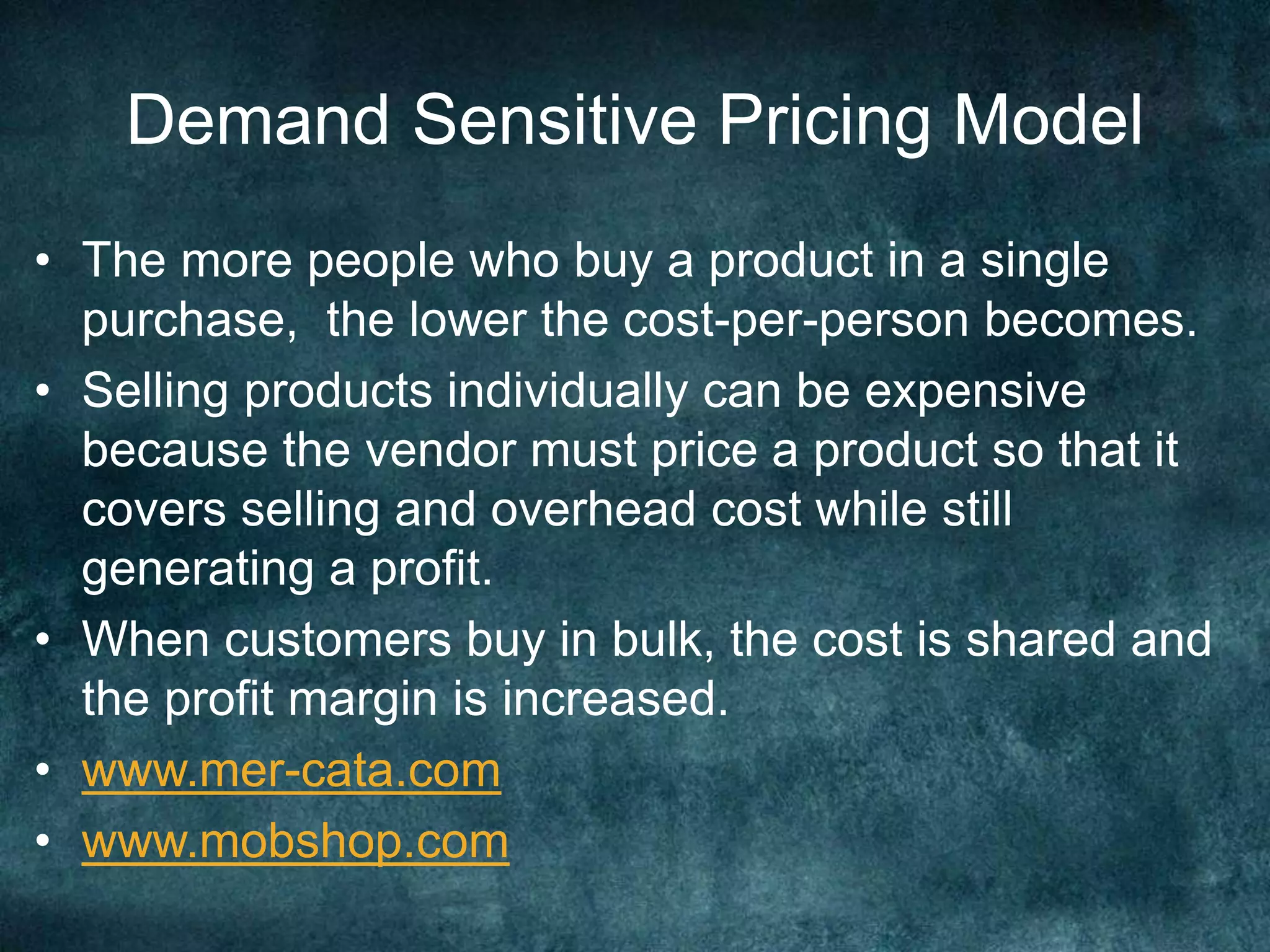 Demand Sensitive Pricing Model
• The more people who buy a product in a single
purchase, the lower the cost-per-person becomes.
• Selling products individually can be expensive
because the vendor must price a product so that it
covers selling and overhead cost while still
generating a profit.
• When customers buy in bulk, the cost is shared and
the profit margin is increased.
• www.mer-cata.com
• www.mobshop.com
 