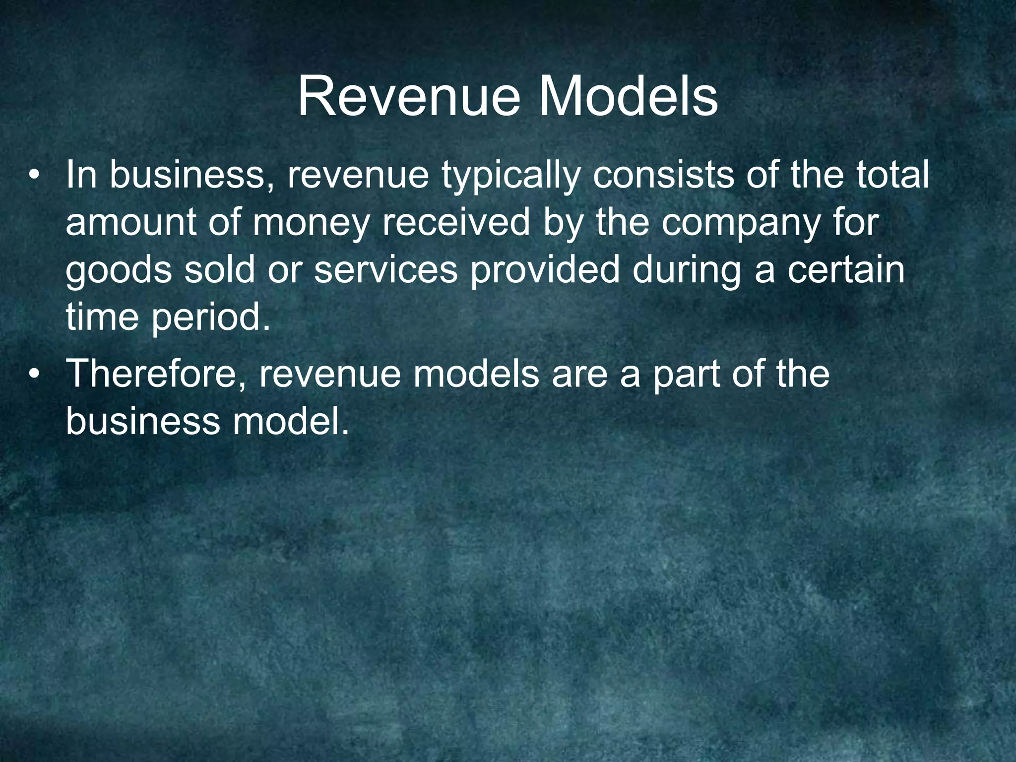 Revenue Models
• In business, revenue typically consists of the total
amount of money received by the company for
goods sold or services provided during a certain
time period.
• Therefore, revenue models are a part of the
business model.
 
