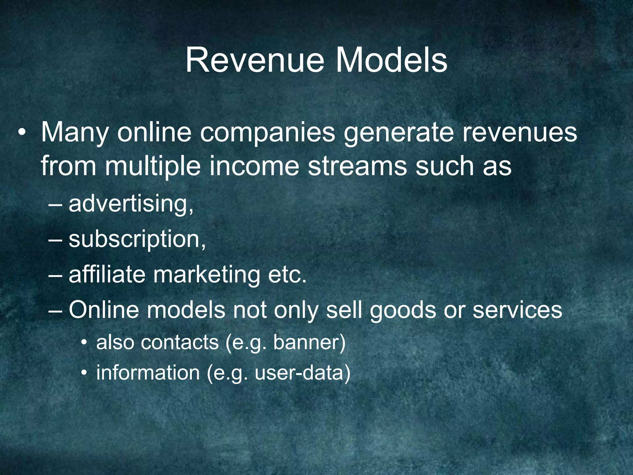 Revenue Models
• Many online companies generate revenues
from multiple income streams such as
– advertising,
– subscription,
– affiliate marketing etc.
– Online models not only sell goods or services
• also contacts (e.g. banner)
• information (e.g. user-data)
 
