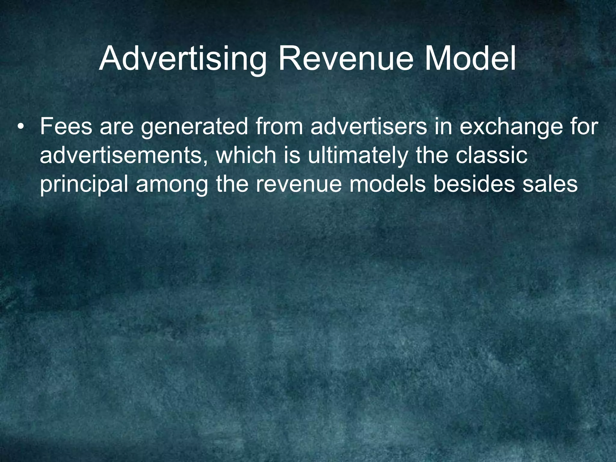 Advertising Revenue Model
• Fees are generated from advertisers in exchange for
advertisements, which is ultimately the classic
principal among the revenue models besides sales
 