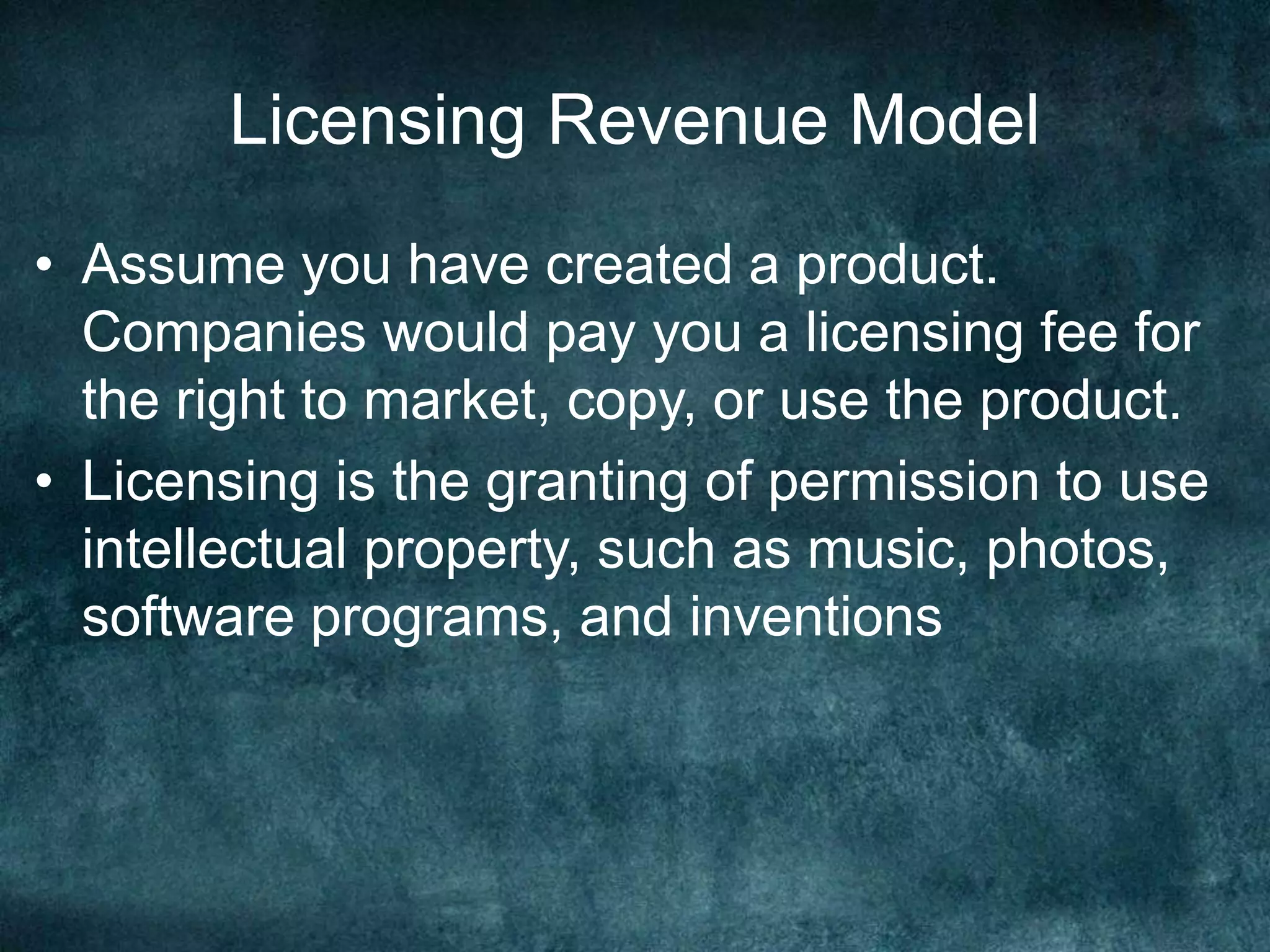 Licensing Revenue Model
• Assume you have created a product.
Companies would pay you a licensing fee for
the right to market, copy, or use the product.
• Licensing is the granting of permission to use
intellectual property, such as music, photos,
software programs, and inventions
 