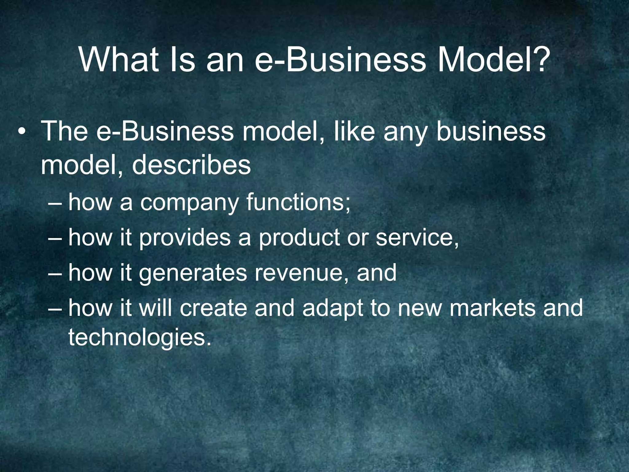 What Is an e-Business Model?
• The e-Business model, like any business
model, describes
– how a company functions;
– how it provides a product or service,
– how it generates revenue, and
– how it will create and adapt to new markets and
technologies.
 