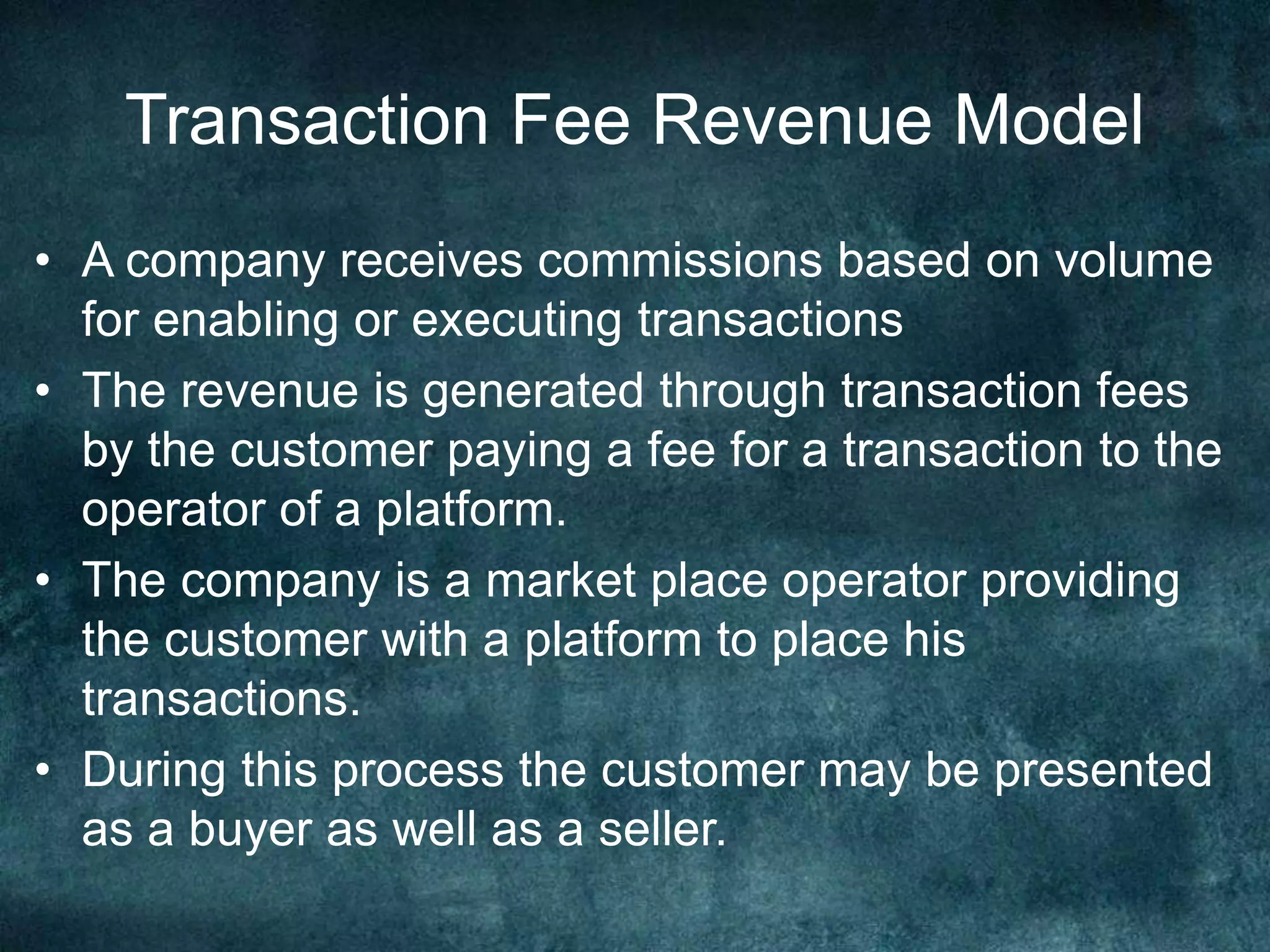 Transaction Fee Revenue Model
• A company receives commissions based on volume
for enabling or executing transactions
• The revenue is generated through transaction fees
by the customer paying a fee for a transaction to the
operator of a platform.
• The company is a market place operator providing
the customer with a platform to place his
transactions.
• During this process the customer may be presented
as a buyer as well as a seller.
 