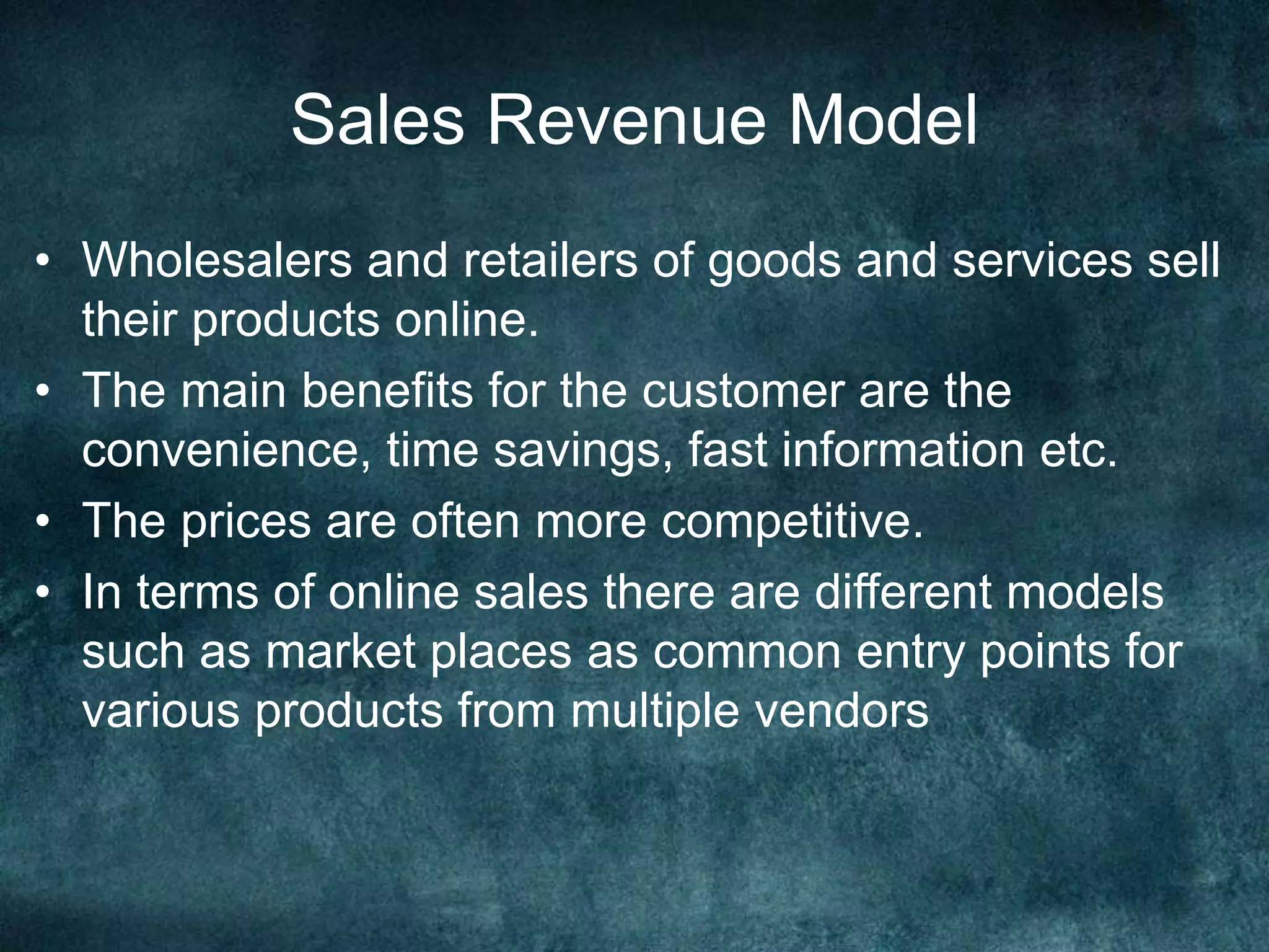 Sales Revenue Model
• Wholesalers and retailers of goods and services sell
their products online.
• The main benefits for the customer are the
convenience, time savings, fast information etc.
• The prices are often more competitive.
• In terms of online sales there are different models
such as market places as common entry points for
various products from multiple vendors
 