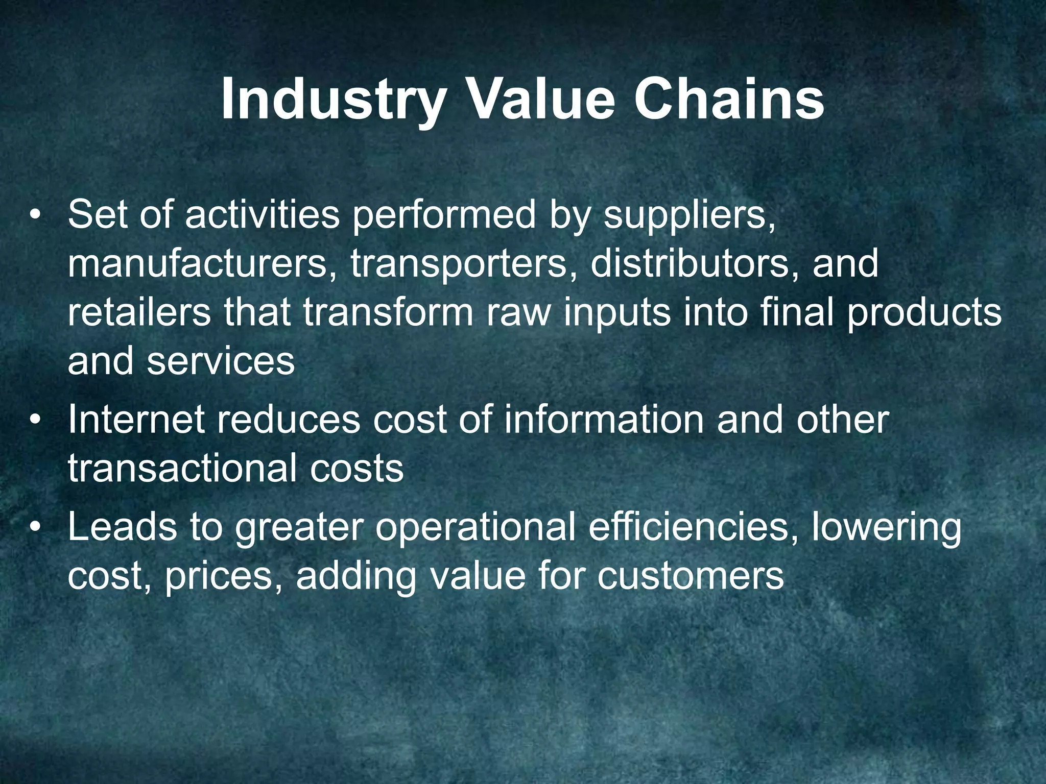 Industry Value Chains
• Set of activities performed by suppliers,
manufacturers, transporters, distributors, and
retailers that transform raw inputs into final products
and services
• Internet reduces cost of information and other
transactional costs
• Leads to greater operational efficiencies, lowering
cost, prices, adding value for customers
 