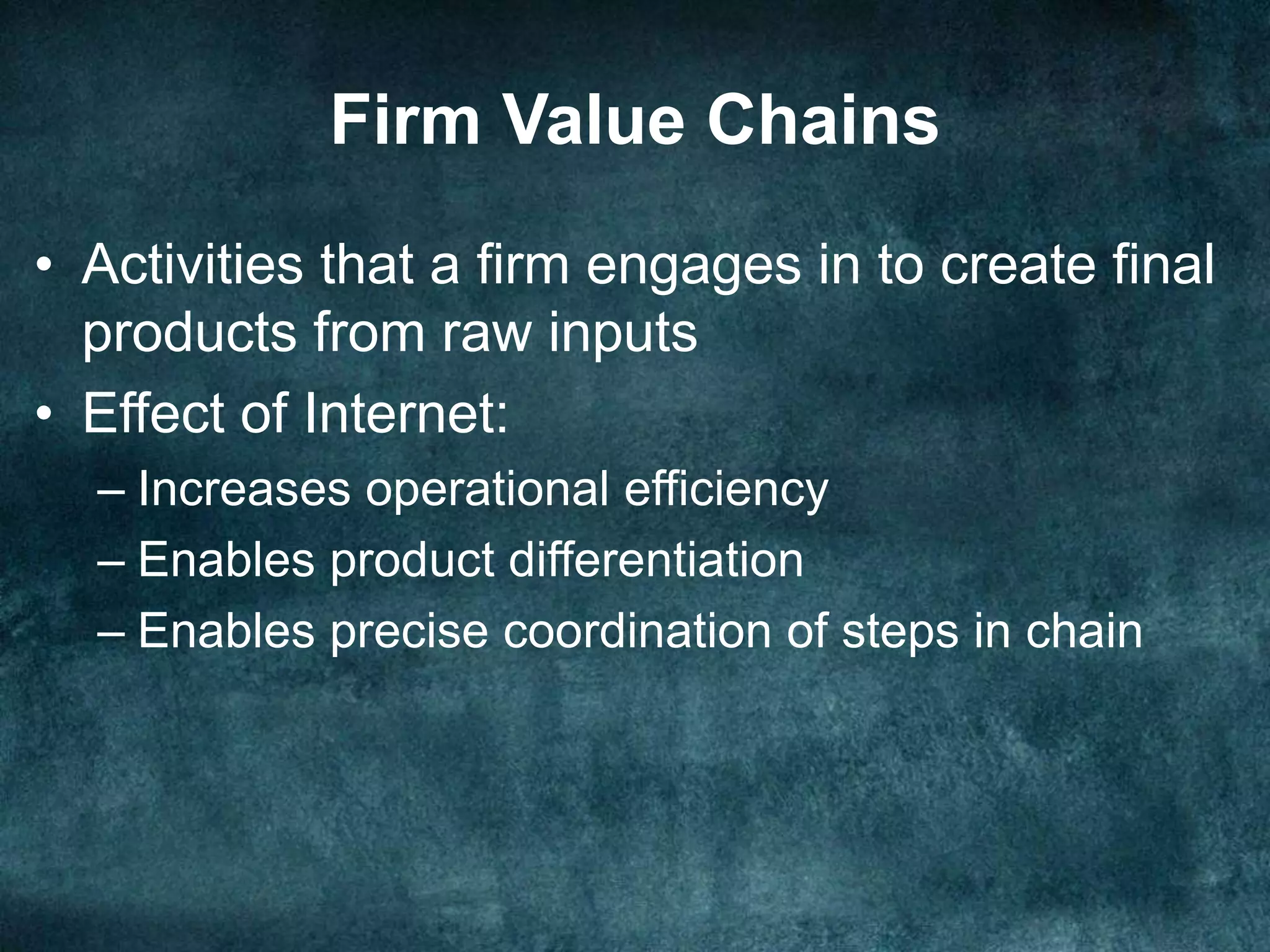 Firm Value Chains
• Activities that a firm engages in to create final
products from raw inputs
• Effect of Internet:
– Increases operational efficiency
– Enables product differentiation
– Enables precise coordination of steps in chain
 