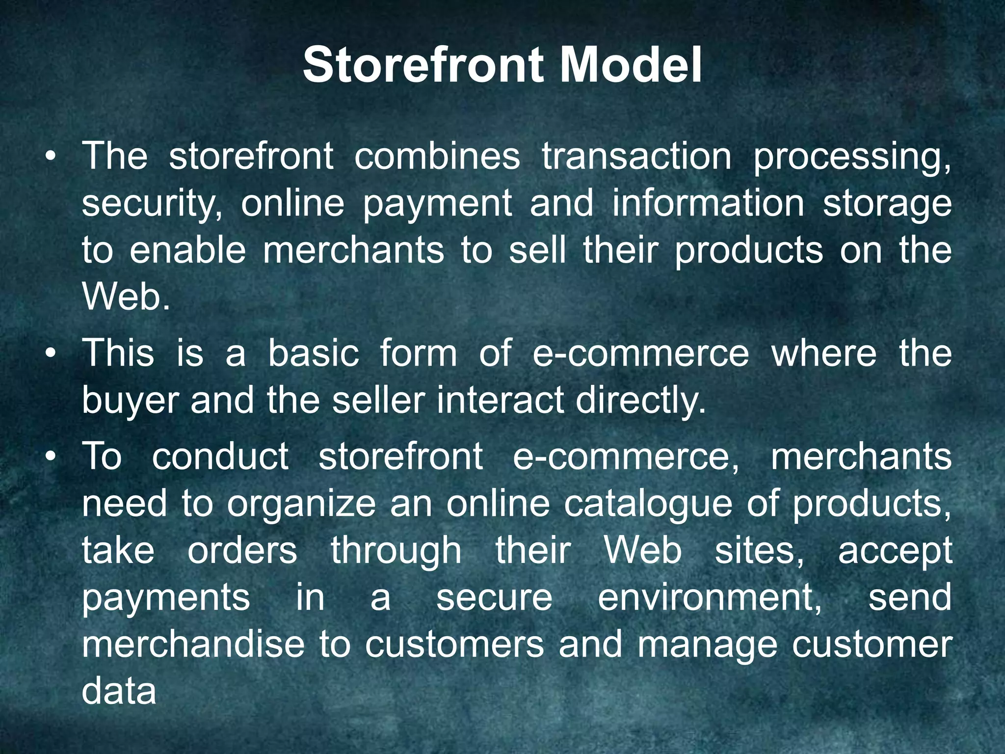 Storefront Model
• The storefront combines transaction processing,
security, online payment and information storage
to enable merchants to sell their products on the
Web.
• This is a basic form of e-commerce where the
buyer and the seller interact directly.
• To conduct storefront e-commerce, merchants
need to organize an online catalogue of products,
take orders through their Web sites, accept
payments in a secure environment, send
merchandise to customers and manage customer
data
 