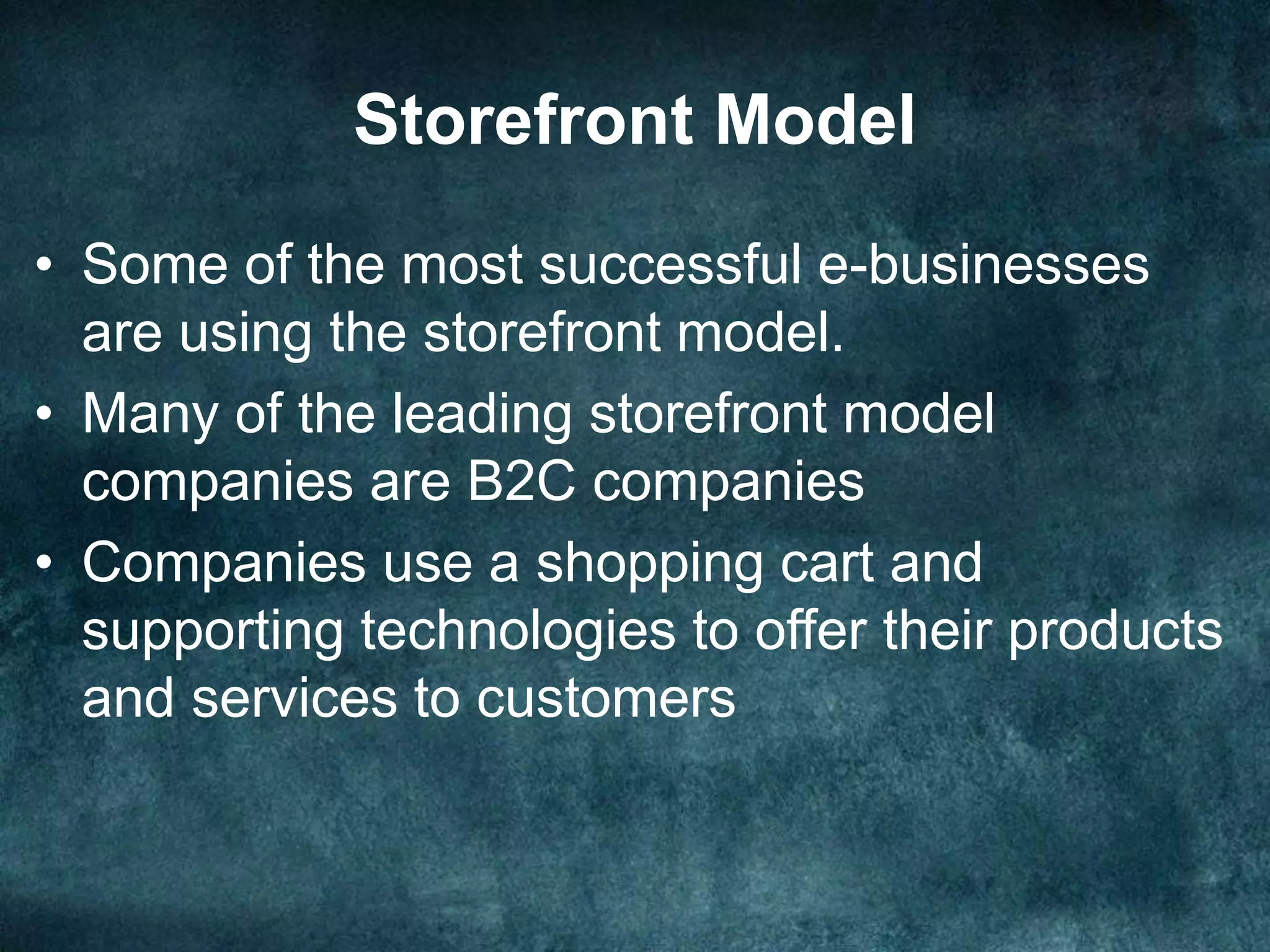 Storefront Model
• Some of the most successful e-businesses
are using the storefront model.
• Many of the leading storefront model
companies are B2C companies
• Companies use a shopping cart and
supporting technologies to offer their products
and services to customers
 