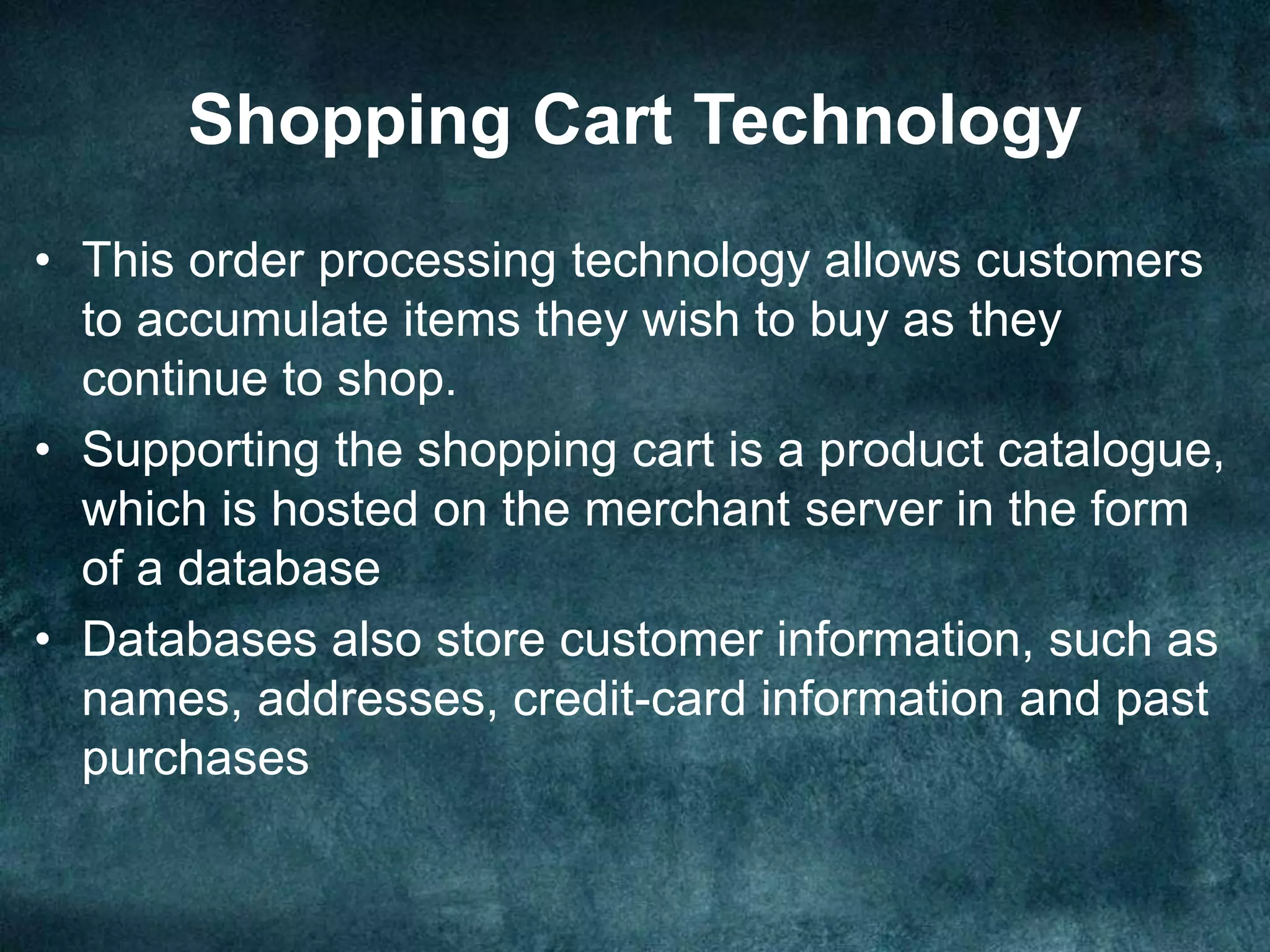 Shopping Cart Technology
• This order processing technology allows customers
to accumulate items they wish to buy as they
continue to shop.
• Supporting the shopping cart is a product catalogue,
which is hosted on the merchant server in the form
of a database
• Databases also store customer information, such as
names, addresses, credit-card information and past
purchases
 