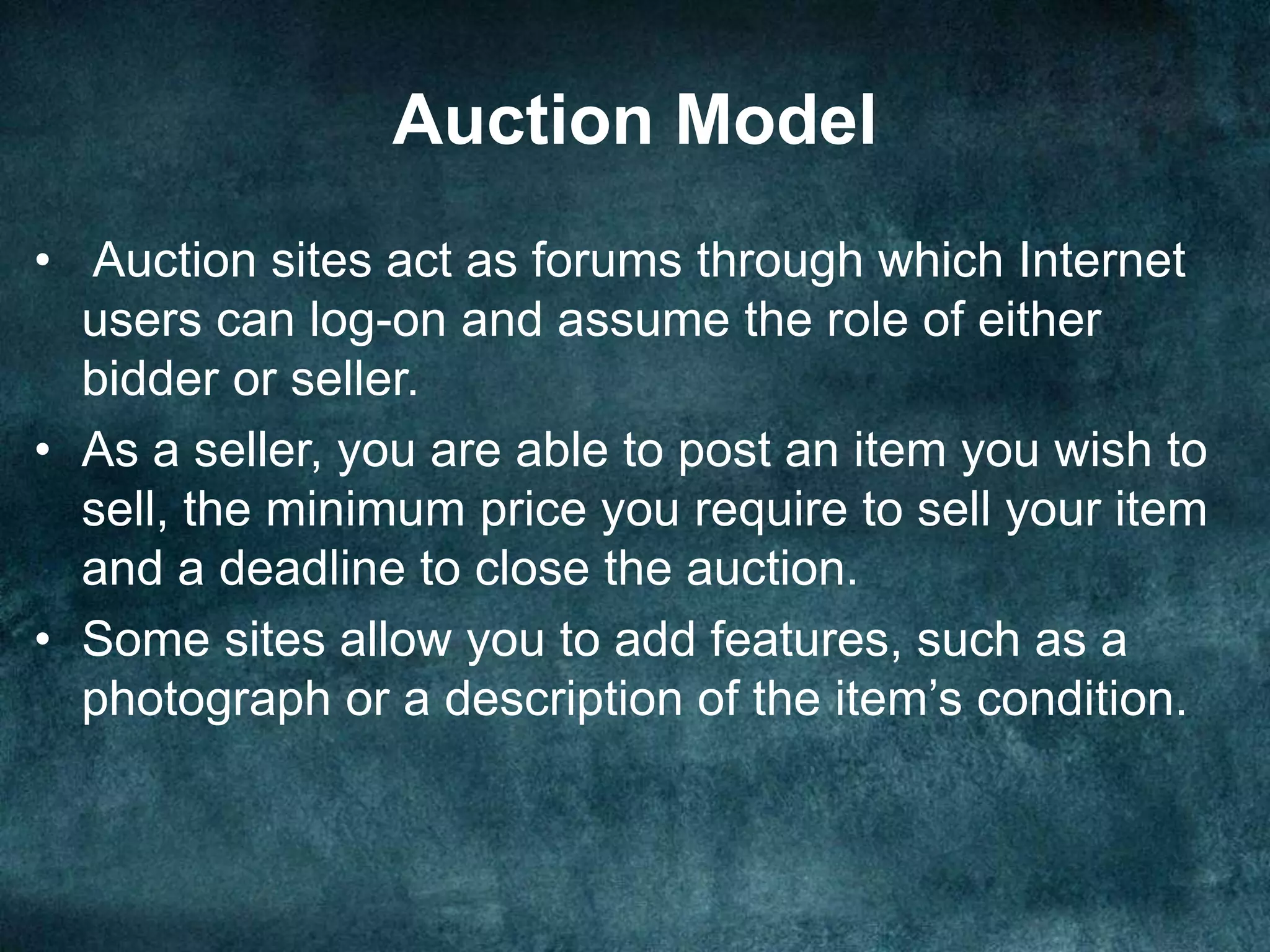 Auction Model
• Auction sites act as forums through which Internet
users can log-on and assume the role of either
bidder or seller.
• As a seller, you are able to post an item you wish to
sell, the minimum price you require to sell your item
and a deadline to close the auction.
• Some sites allow you to add features, such as a
photograph or a description of the item’s condition.
 