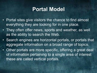 Portal Model
• Portal sites give visitors the chance to find almost
everything they are looking for in one place.
• They often offer news, sports and weather, as well
as the ability to search the Web.
• Search engines are horizontal portals, or portals that
aggregate information on a broad range of topics.
• Other portals are more specific, offering a great deal
of information pertaining to a single area of interest
these are called vertical portals.
 