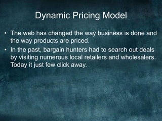 Dynamic Pricing Model
• The web has changed the way business is done and
the way products are priced.
• In the past, bargain hunters had to search out deals
by visiting numerous local retailers and wholesalers.
Today it just few click away.
 