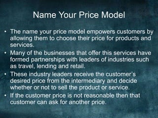 Name Your Price Model
• The name your price model empowers customers by
allowing them to choose their price for products and
services.
• Many of the businesses that offer this services have
formed partnerships with leaders of industries such
as travel, lending and retail.
• These industry leaders receive the customer’s
desired price from the intermediary and decide
whether or not to sell the product or service.
• If the customer price is not reasonable then that
customer can ask for another price.
 