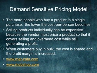 Demand Sensitive Pricing Model
• The more people who buy a product in a single
purchase, the lower the cost-per-person becomes.
• Selling products individually can be expensive
because the vendor must price a product so that it
covers selling and overhead cost while still
generating a profit.
• When customers buy in bulk, the cost is shared and
the profit margin is increased.
• www.mer-cata.com
• www.mobshop.com
 