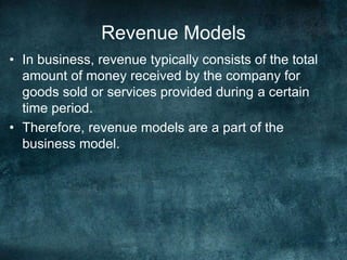 Revenue Models
• In business, revenue typically consists of the total
amount of money received by the company for
goods sold or services provided during a certain
time period.
• Therefore, revenue models are a part of the
business model.
 