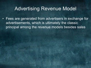 Advertising Revenue Model
• Fees are generated from advertisers in exchange for
advertisements, which is ultimately the classic
principal among the revenue models besides sales
 