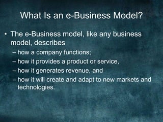 What Is an e-Business Model?
• The e-Business model, like any business
model, describes
– how a company functions;
– how it provides a product or service,
– how it generates revenue, and
– how it will create and adapt to new markets and
technologies.
 