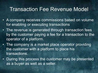 Transaction Fee Revenue Model
• A company receives commissions based on volume
for enabling or executing transactions
• The revenue is generated through transaction fees
by the customer paying a fee for a transaction to the
operator of a platform.
• The company is a market place operator providing
the customer with a platform to place his
transactions.
• During this process the customer may be presented
as a buyer as well as a seller.
 