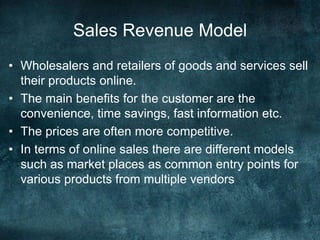 Sales Revenue Model
• Wholesalers and retailers of goods and services sell
their products online.
• The main benefits for the customer are the
convenience, time savings, fast information etc.
• The prices are often more competitive.
• In terms of online sales there are different models
such as market places as common entry points for
various products from multiple vendors
 