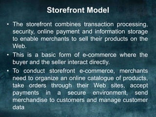 Storefront Model
• The storefront combines transaction processing,
security, online payment and information storage
to enable merchants to sell their products on the
Web.
• This is a basic form of e-commerce where the
buyer and the seller interact directly.
• To conduct storefront e-commerce, merchants
need to organize an online catalogue of products,
take orders through their Web sites, accept
payments in a secure environment, send
merchandise to customers and manage customer
data
 
