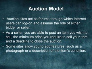 Auction Model
• Auction sites act as forums through which Internet
users can log-on and assume the role of either
bidder or seller.
• As a seller, you are able to post an item you wish to
sell, the minimum price you require to sell your item
and a deadline to close the auction.
• Some sites allow you to add features, such as a
photograph or a description of the item’s condition.
 