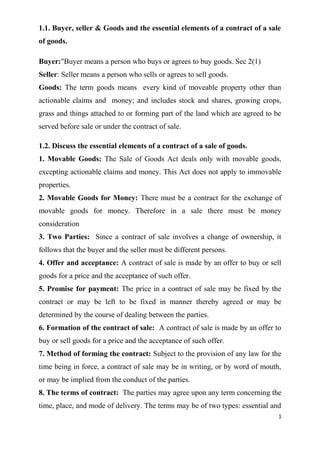 1.1. Buyer, seller & Goods and the essential elements of a contract of a sale
of goods.
Buyer:"Buyer means a person who buys or agrees to buy goods. Sec 2(1)
Seller: Seller means a person who sells or agrees to sell goods.
Goods: The term goods means every kind of moveable property other than
actionable claims and money; and includes stock and shares, growing crops,
grass and things attached to or forming part of the land which are agreed to be
served before sale or under the contract of sale.
1.2. Discuss the essential elements of a contract of a sale of goods.
1. Movable Goods: The Sale of Goods Act deals only with movable goods,
excepting actionable claims and money. This Act does not apply to immovable
properties.
2. Movable Goods for Money: There must be a contract for the exchange of
movable goods for money. Therefore in a sale there must be money
consideration
3. Two Parties: Since a contract of sale involves a change of ownership, it
follows that the buyer and the seller must be different persons.
4. Offer and acceptance: A contract of sale is made by an offer to buy or sell
goods for a price and the acceptance of such offer.
5. Promise for payment: The price in a contract of sale may be fixed by the
contract or may be left to be fixed in manner thereby agreed or may be
determined by the course of dealing between the parties.
6. Formation of the contract of sale: A contract of sale is made by an offer to
buy or sell goods for a price and the acceptance of such offer.
7. Method of forming the contract: Subject to the provision of any law for the
time being in force, a contract of sale may be in writing, or by word of mouth,
or may be implied from the conduct of the parties.
8. The terms of contract: The parties may agree upon any term concerning the
time, place, and mode of delivery. The terms may be of two types: essential and
1
 