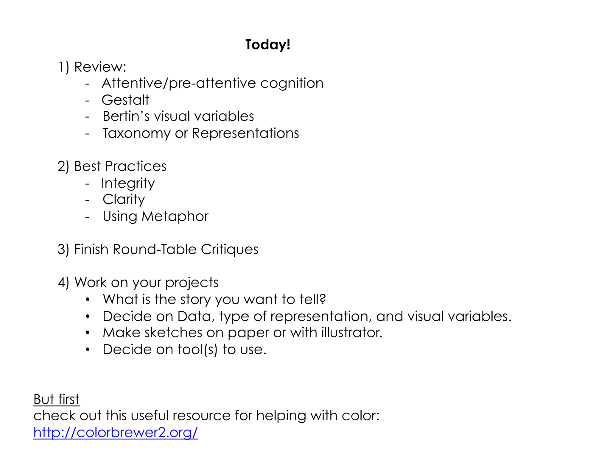 Today!
1) Review:
- Attentive/pre-attentive cognition
- Gestalt
-  Bertin’s visual variables
-  Taxonomy or Representations
2) Best Practices
- Integrity
-  Clarity
-  Using Metaphor
3) Finish Round-Table Critiques
4) Work on your projects
•  What is the story you want to tell?
•  Decide on Data, type of representation, and visual variables.
•  Make sketches on paper or with illustrator.
•  Decide on tool(s) to use.
But first
check out this useful resource for helping with color:
http://colorbrewer2.org/
 