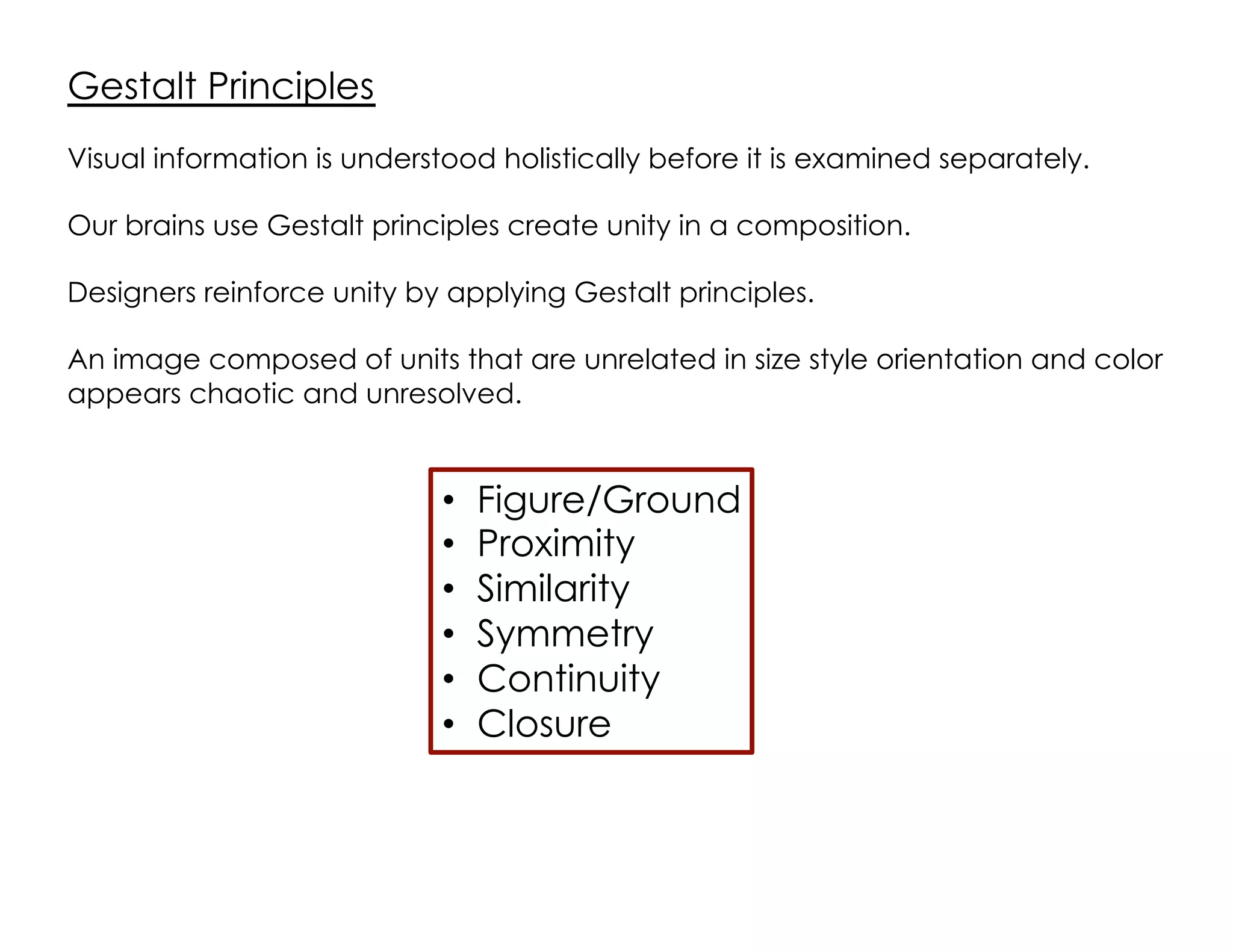 Gestalt Principles
•  Figure/Ground
•  Proximity
•  Similarity
•  Symmetry
•  Continuity
•  Closure
Visual information is understood holistically before it is examined separately.
Our brains use Gestalt principles create unity in a composition.
Designers reinforce unity by applying Gestalt principles.
An image composed of units that are unrelated in size style orientation and color
appears chaotic and unresolved.
 