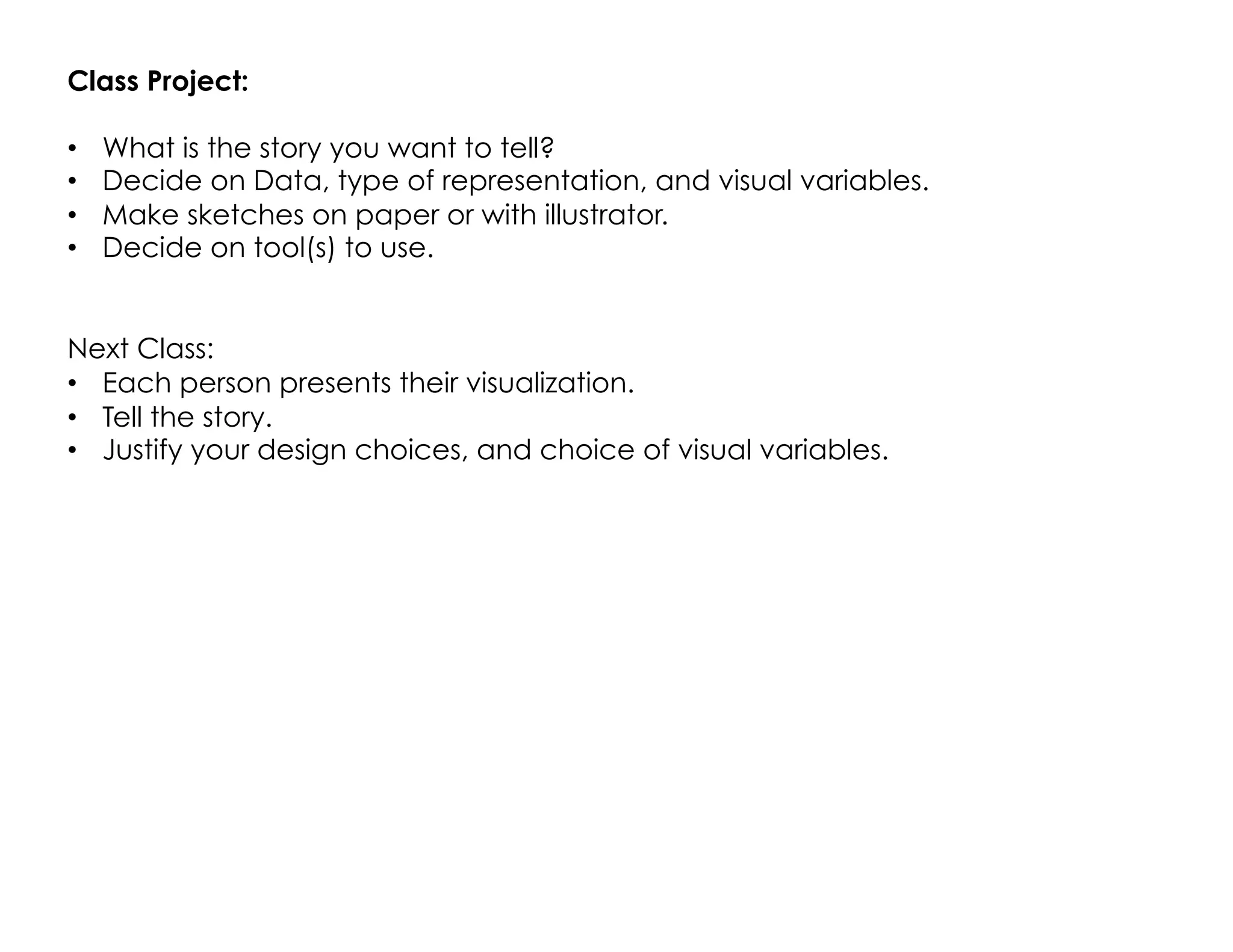 Class Project:
•  What is the story you want to tell?
•  Decide on Data, type of representation, and visual variables.
•  Make sketches on paper or with illustrator.
•  Decide on tool(s) to use.
Next Class:
•  Each person presents their visualization.
•  Tell the story.
•  Justify your design choices, and choice of visual variables.
 