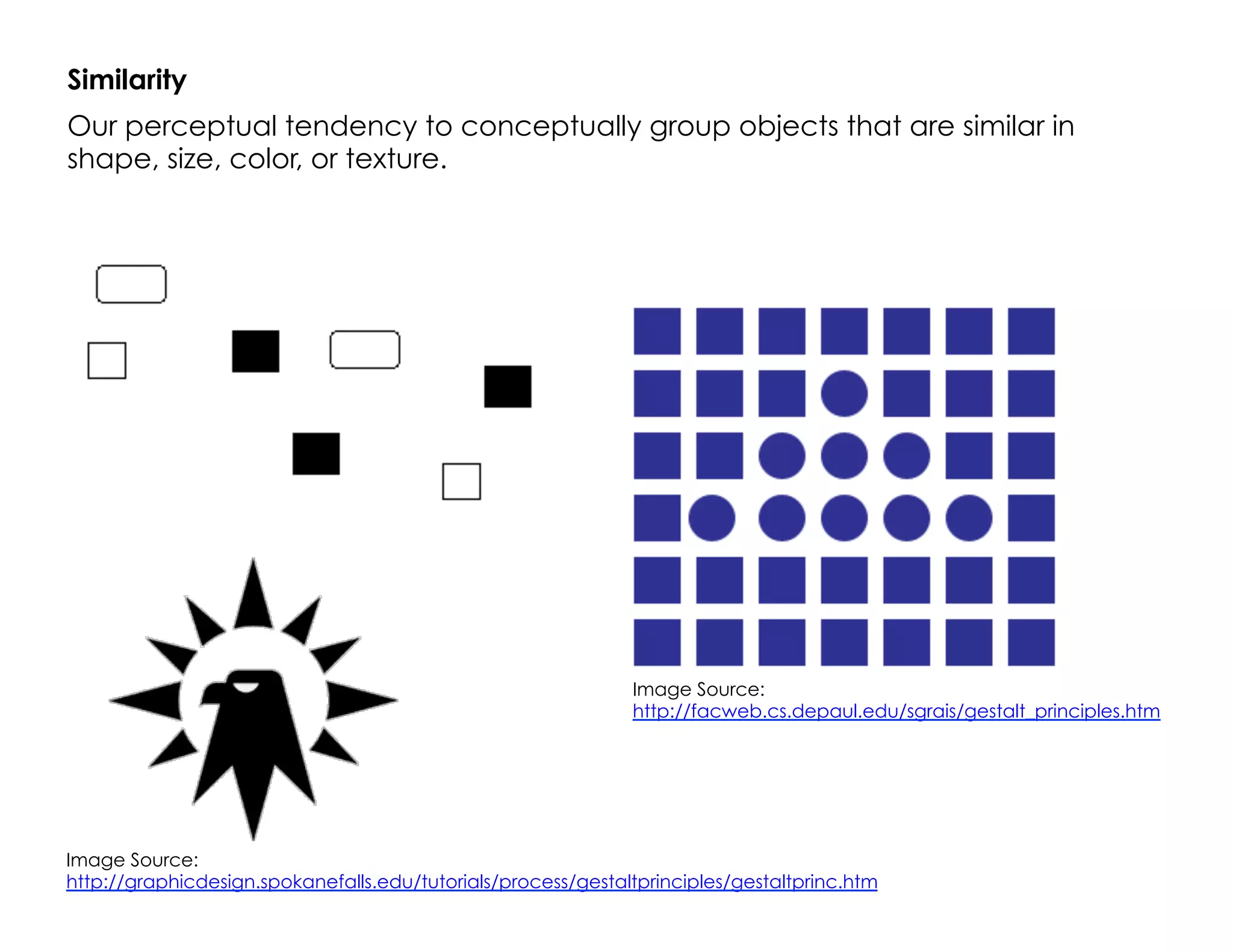 Similarity
Our perceptual tendency to conceptually group objects that are similar in
shape, size, color, or texture.
Image Source:
http://graphicdesign.spokanefalls.edu/tutorials/process/gestaltprinciples/gestaltprinc.htm
Image Source:
http://facweb.cs.depaul.edu/sgrais/gestalt_principles.htm
 