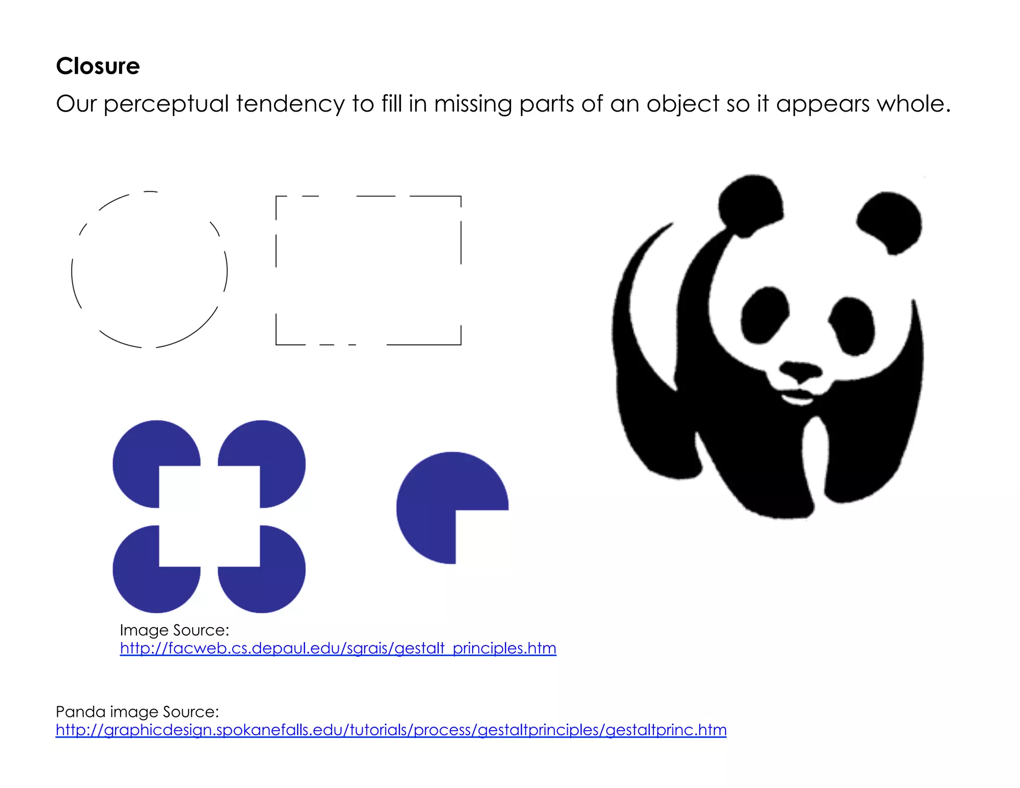 Closure
Our perceptual tendency to fill in missing parts of an object so it appears whole.
Image Source:
http://facweb.cs.depaul.edu/sgrais/gestalt_principles.htm
Panda image Source:
http://graphicdesign.spokanefalls.edu/tutorials/process/gestaltprinciples/gestaltprinc.htm
 